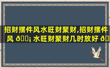 招财摆件风水旺财聚财,招财摆件风 🐡 水旺财聚财几时放好 🐯